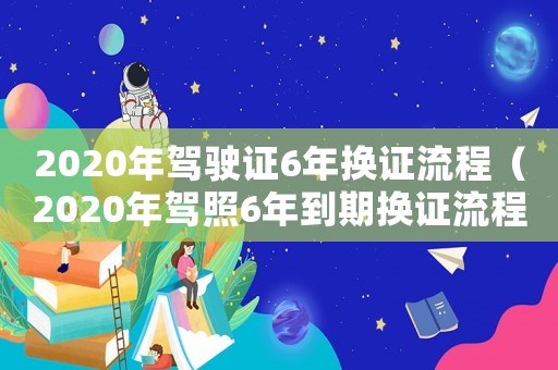 2020年駕駛證6年換證流程（2020年駕照6年到期換證流程）