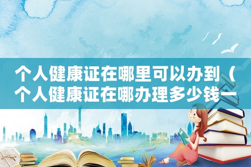 個人健康證在哪里可以辦到（個人健康證在哪辦理多少錢一個）