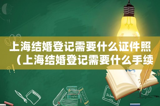 上海結婚登記需要什么證件照（上海結婚登記需要什么手續和材料）