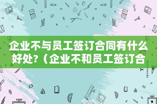 企業(yè)不與員工簽訂合同有什么好處?（企業(yè)不和員工簽訂合同怎么辦）