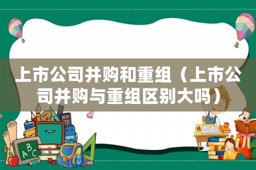 上市公司并購和重組（上市公司并購與重組區別大嗎）