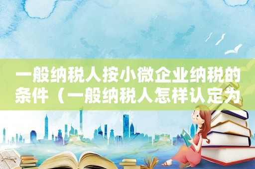 一般納稅人按小微企業納稅的條件（一般納稅人怎樣認定為小微企業）