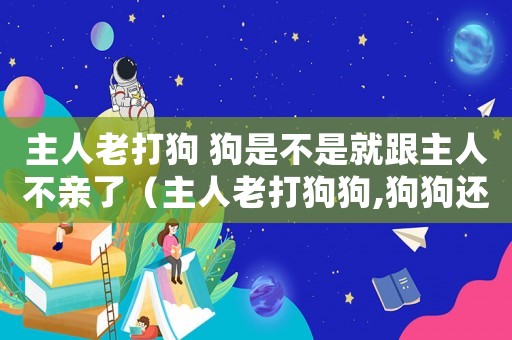 主人老打狗 狗是不是就跟主人不親了（主人老打狗狗,狗狗還會和主人好嗎）