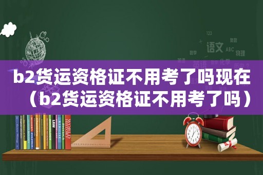 b2貨運資格證不用考了嗎現在（b2貨運資格證不用考了嗎）