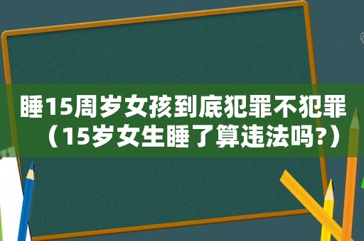 睡15周歲女孩到底犯罪不犯罪（15歲女生睡了算違法嗎?）