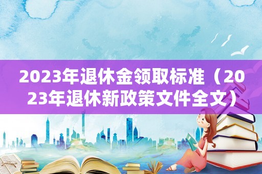 2023年退休金領取標準（2023年退休新政策文件全文）