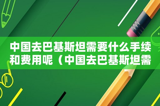中國去巴基斯坦需要什么手續(xù)和費用呢（中國去巴基斯坦需要什么手續(xù)和費用）