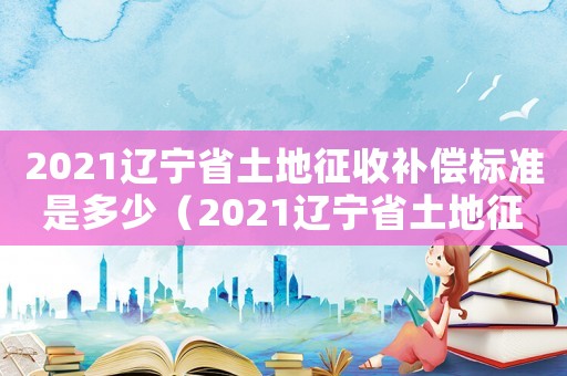 2021遼寧省土地征收補(bǔ)償標(biāo)準(zhǔn)是多少（2021遼寧省土地征收補(bǔ)償標(biāo)準(zhǔn)）