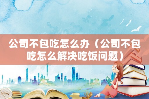 公司不包吃怎么辦（公司不包吃怎么解決吃飯問題）