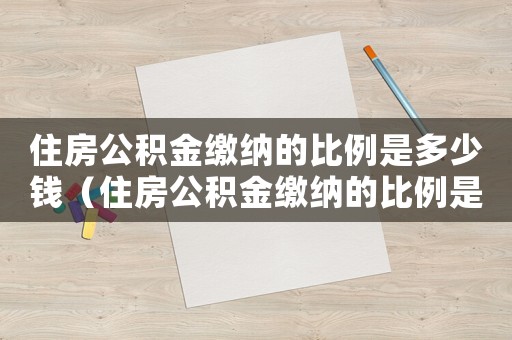 住房公積金繳納的比例是多少錢（住房公積金繳納的比例是多少）