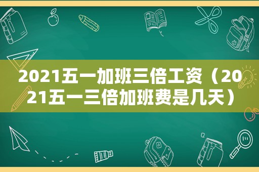 2021五一加班三倍工資（2021五一三倍加班費是幾天）