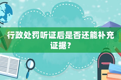 行政處罰聽證后是否還能補充證據？