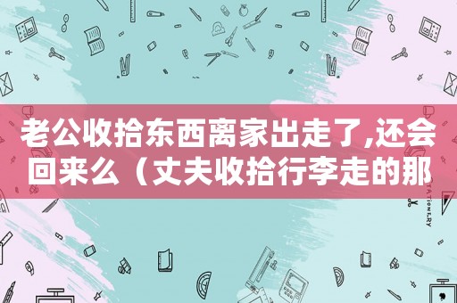 老公收拾東西離家出走了,還會回來么（丈夫收拾行李走的那一刻妻子淚流滿面）