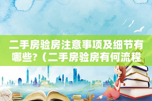 二手房驗房注意事項及細節有哪些?（二手房驗房有何流程呢怎么驗）