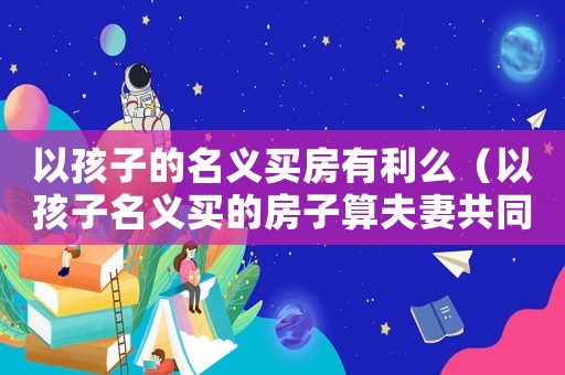 以孩子的名義買房有利么（以孩子名義買的房子算夫妻共同財產嗎）
