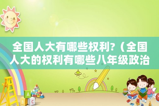 全國人大有哪些權利?（全國人大的權利有哪些八年級政治）