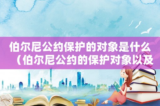伯爾尼公約保護的對象是什么（伯爾尼公約的保護對象以及基本原則是）