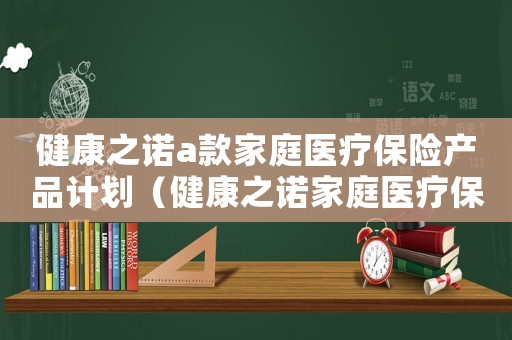 健康之諾a款家庭醫療保險產品計劃（健康之諾家庭醫療保險怎么樣）