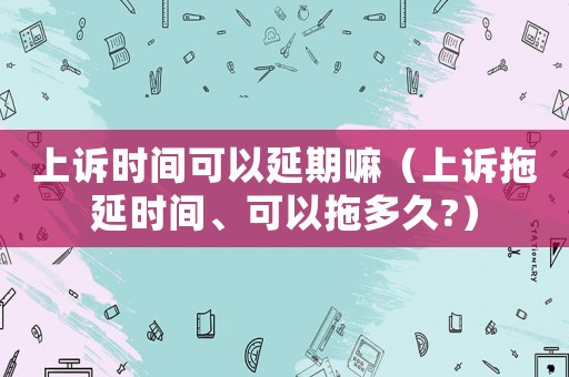 上訴時間可以延期嘛（上訴拖延時間、可以拖多久?）
