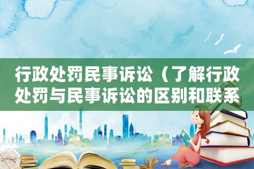 行政處罰民事訴訟（了解行政處罰與民事訴訟的區別和聯系）