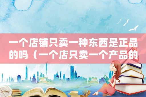 一個店鋪只賣一種東西是正品的嗎（一個店只賣一個產品的好處）