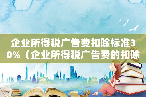 企業所得稅廣告費扣除標準30%（企業所得稅廣告費的扣除標準）