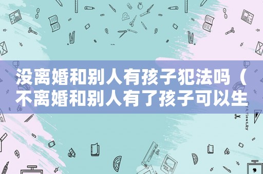 沒離婚和別人有孩子犯法嗎（不離婚和別人有了孩子可以生嗎）