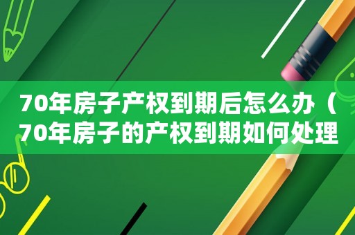 70年房子產權到期后怎么辦（70年房子的產權到期如何處理呢）