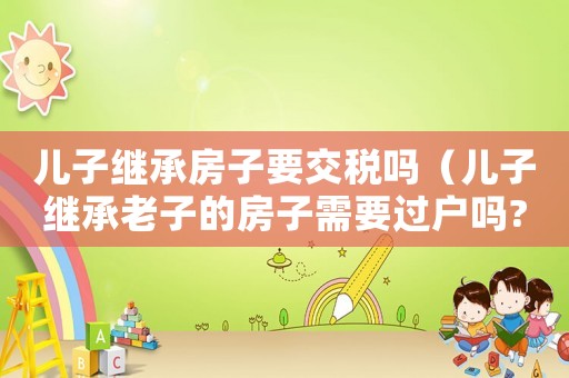 兒子繼承房子要交稅嗎（兒子繼承老子的房子需要過戶嗎?）