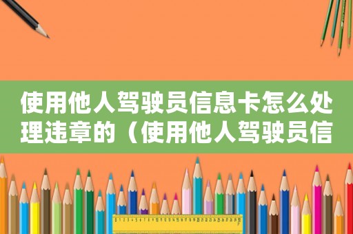 使用他人駕駛員信息卡怎么處理違章的（使用他人駕駛員信息卡怎么處理違章）