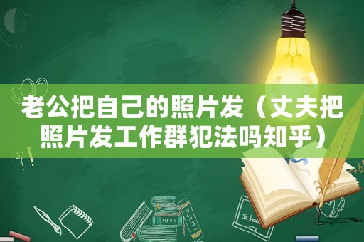 老公把自己的照片發（丈夫把照片發工作群犯法嗎知乎）