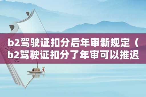 b2駕駛證扣分后年審新規(guī)定（b2駕駛證扣分了年審可以推遲多久）