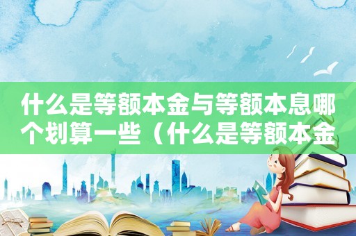 什么是等額本金與等額本息哪個劃算一些（什么是等額本金和等額本息哪個好）