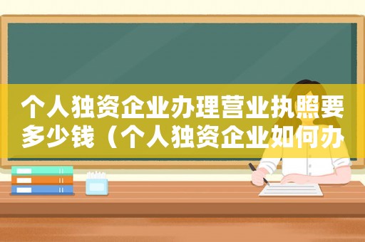 個人獨(dú)資企業(yè)辦理營業(yè)執(zhí)照要多少錢（個人獨(dú)資企業(yè)如何辦理營業(yè)執(zhí)照）