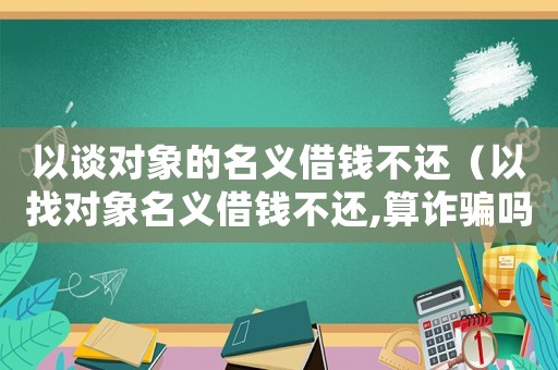 以談對象的名義借錢不還（以找對象名義借錢不還,算詐騙嗎）