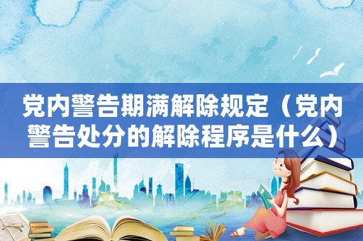 黨內警告期滿解除規定（黨內警告處分的解除程序是什么）