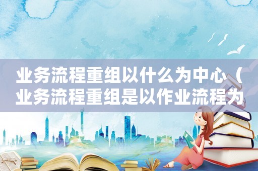 業(yè)務(wù)流程重組以什么為中心（業(yè)務(wù)流程重組是以作業(yè)流程為中心）