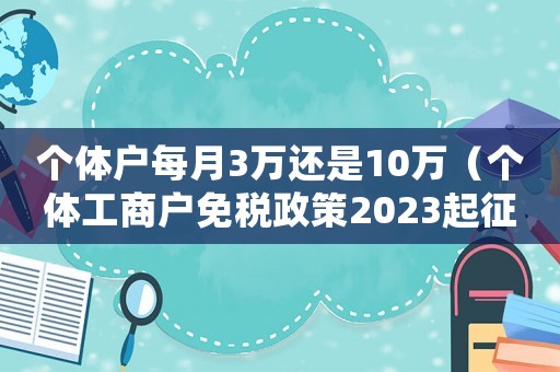 個(gè)體戶每月3萬(wàn)還是10萬(wàn)（個(gè)體工商戶免稅政策2023起征點(diǎn)）