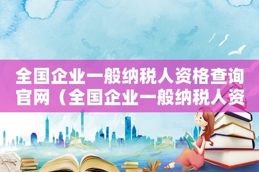 全國企業一般納稅人資格查詢官網（全國企業一般納稅人資格查詢）