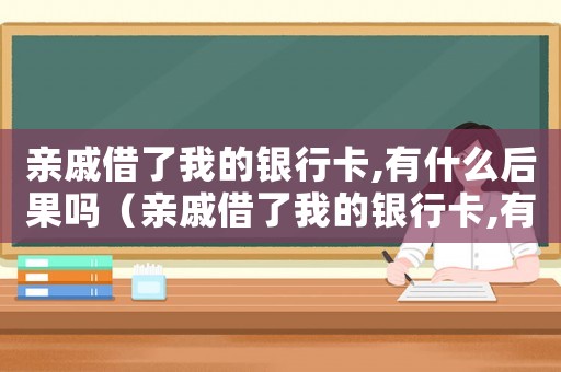 親戚借了我的銀行卡,有什么后果嗎（親戚借了我的銀行卡,有什么后果）