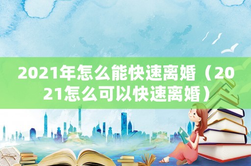 2021年怎么能快速離婚（2021怎么可以快速離婚）