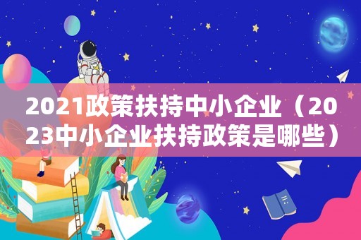 2021政策扶持中小企業(yè)（2023中小企業(yè)扶持政策是哪些）