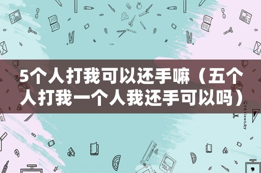 5個(gè)人打我可以還手嘛（五個(gè)人打我一個(gè)人我還手可以嗎）