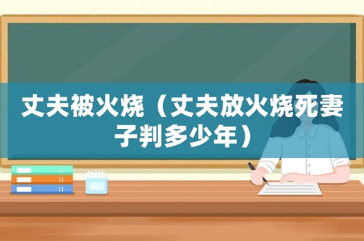 丈夫被火燒（丈夫放火燒死妻子判多少年）