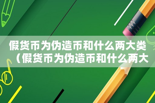假貨幣為偽造幣和什么兩大類（假貨幣為偽造幣和什么兩大類）