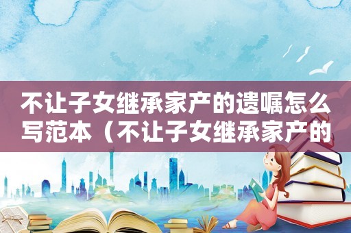 不讓子女繼承家產(chǎn)的遺囑怎么寫范本（不讓子女繼承家產(chǎn)的遺囑怎么寫）