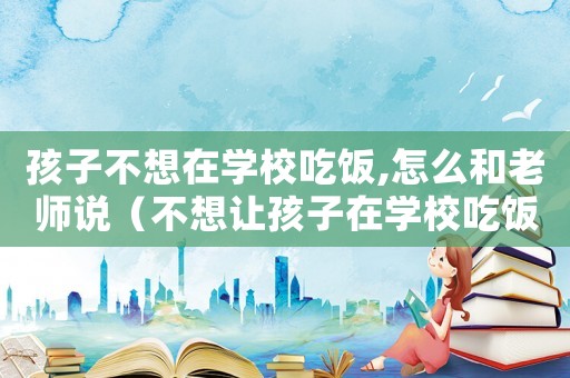 孩子不想在學校吃飯,怎么和老師說（不想讓孩子在學校吃飯怎么找借口）