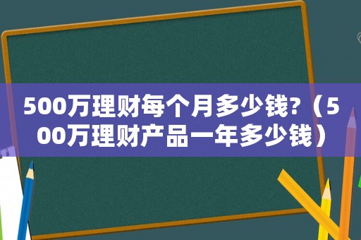 500萬理財每個月多少錢?（500萬理財產品一年多少錢）