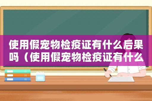 使用假寵物檢疫證有什么后果嗎（使用假寵物檢疫證有什么后果）