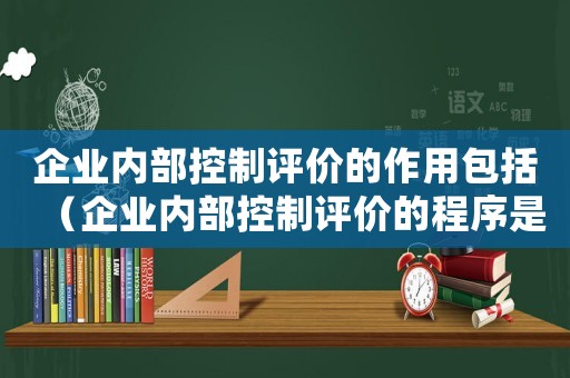 企業內部控制評價的作用包括（企業內部控制評價的程序是什么）
